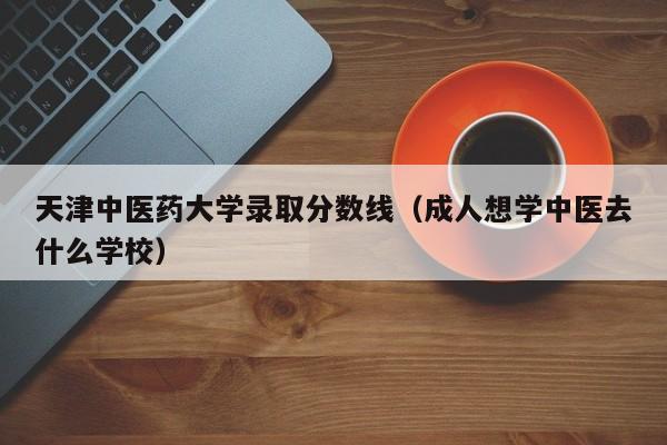 天津中医药大学录取分数线(成人想学中医去什么学校)