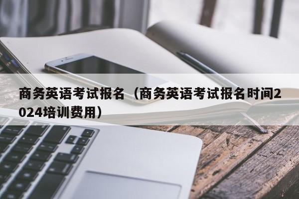 商务英语考试报名（商务英语考试报名时间2024培训费用）