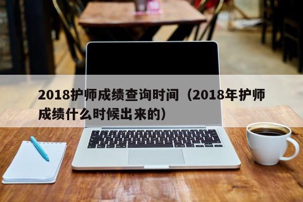 2018护师成绩查询时间（2018年护师成绩什么时候出来的）