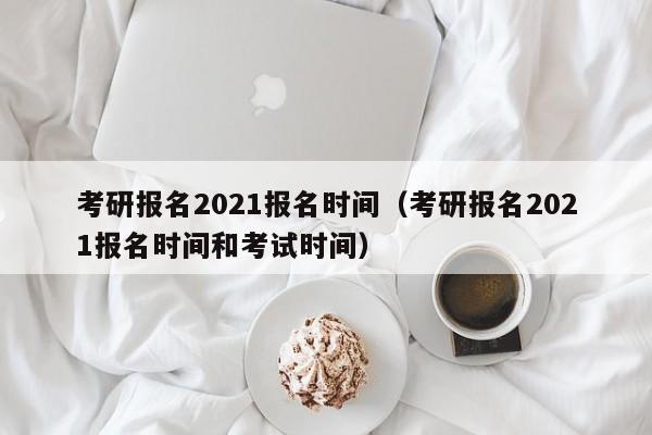 考研报名2021报名时间(考研报名2021报名时间和考试时间)